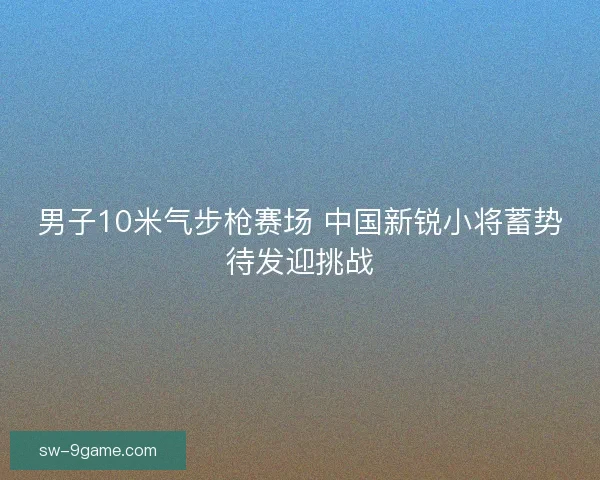 男子10米气步枪赛场 中国新锐小将蓄势待发迎挑战