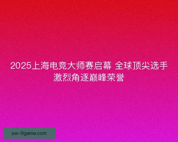 2025上海电竞大师赛启幕 全球顶尖选手激烈角逐巅峰荣誉