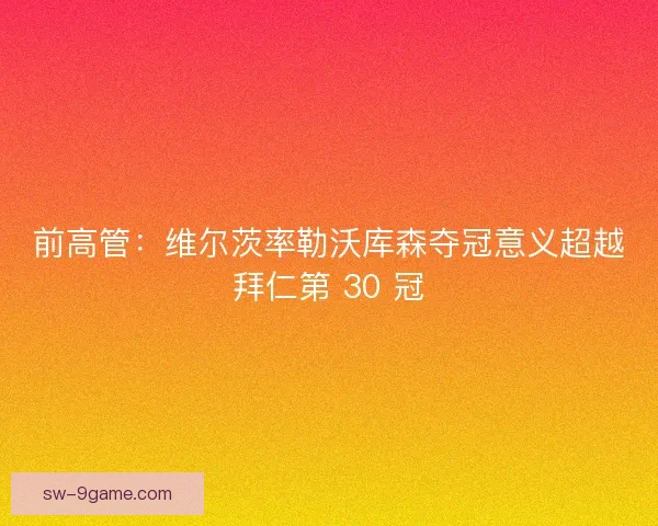 前高管：维尔茨率勒沃库森夺冠意义超越拜仁第 30 冠
