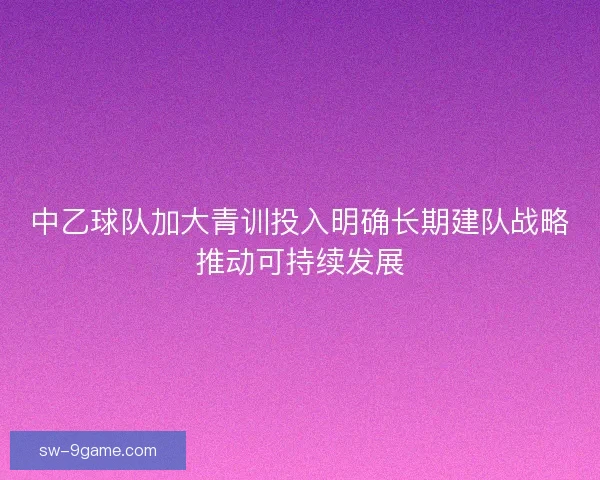 中乙球队加大青训投入明确长期建队战略推动可持续发展
